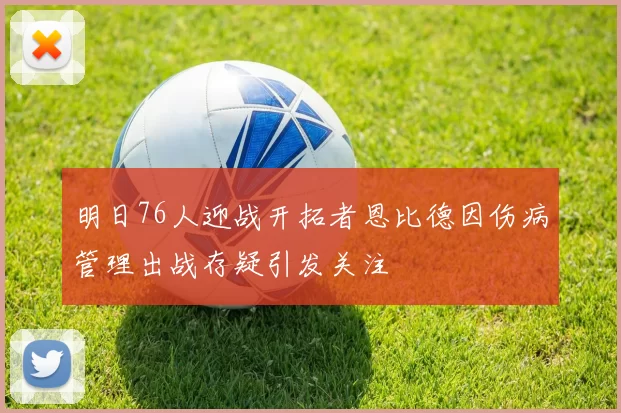 明日76人迎战开拓者恩比德因伤病管理出战存疑引发关注