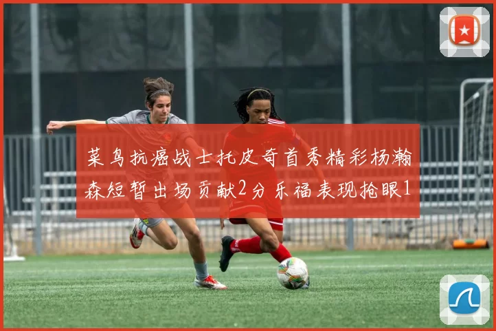 菜鸟抗癌战士托皮奇首秀精彩杨瀚森短暂出场贡献2分乐福表现抢眼14分钟斩获11分2助