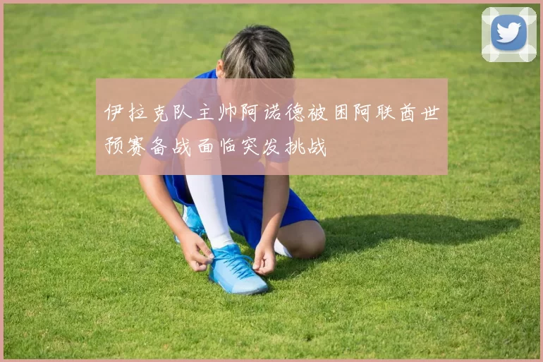 伊拉克队主帅阿诺德被困阿联酋世预赛备战面临突发挑战