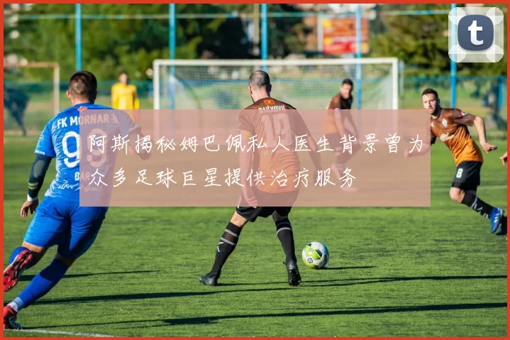 阿斯揭秘姆巴佩私人医生背景曾为众多足球巨星提供治疗服务