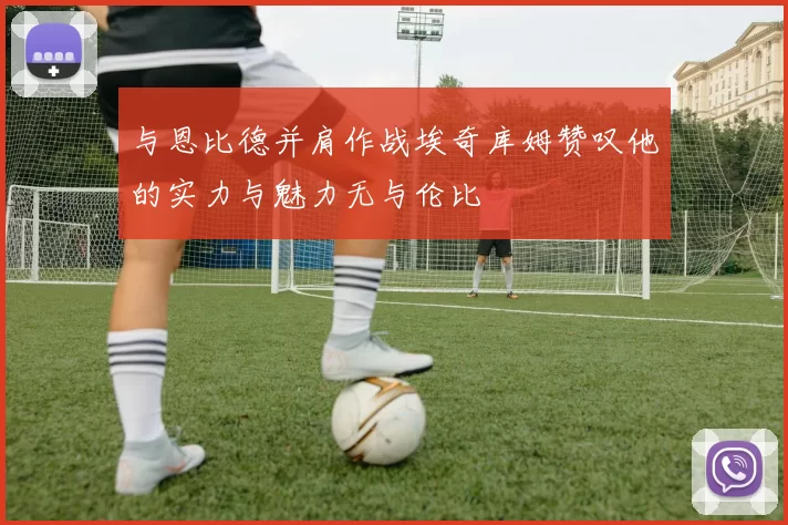 与恩比德并肩作战埃奇库姆赞叹他的实力与魅力无与伦比