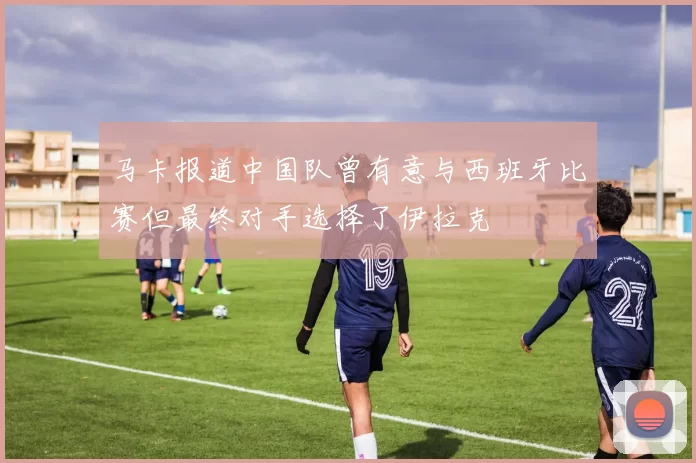马卡报道中国队曾有意与西班牙比赛但最终对手选择了伊拉克