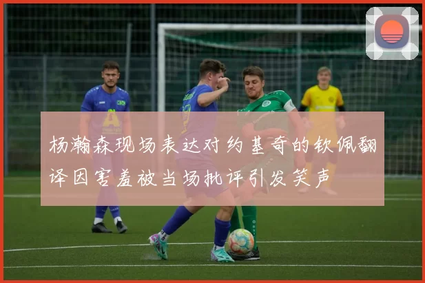 杨瀚森现场表达对约基奇的钦佩翻译因害羞被当场批评引发笑声