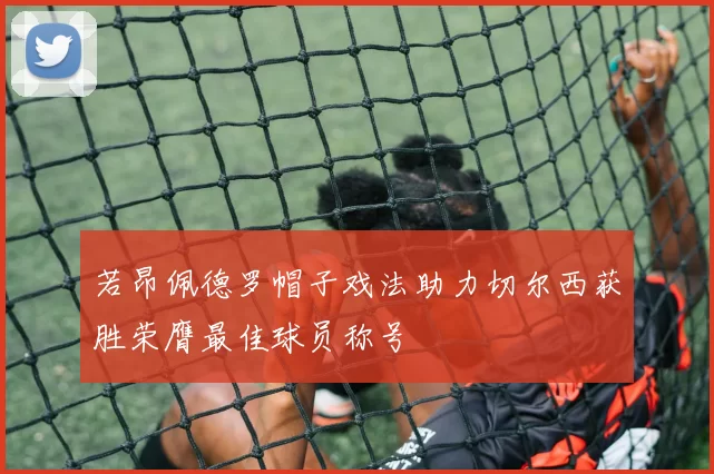 若昂佩德罗帽子戏法助力切尔西获胜荣膺最佳球员称号