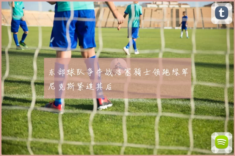 东部球队争夺战活塞骑士领跑绿军尼克斯紧追其后