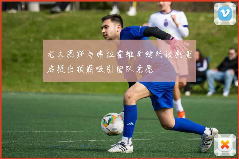 尤文图斯与弗拉霍维奇续约谈判重启提出顶薪吸引留队意愿
