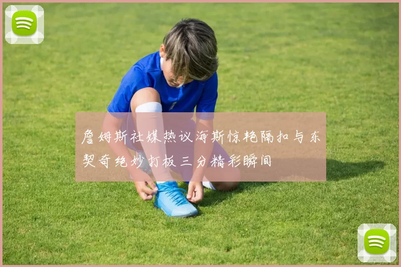 詹姆斯社媒热议海斯惊艳隔扣与东契奇绝妙打板三分精彩瞬间