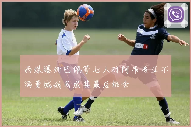 西媒曝姆巴佩等七人对阿韦洛亚不满曼城战或成其最后机会