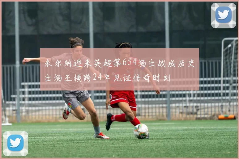 米尔纳迎来英超第654场出战成历史出场王横跨24年见证传奇时刻