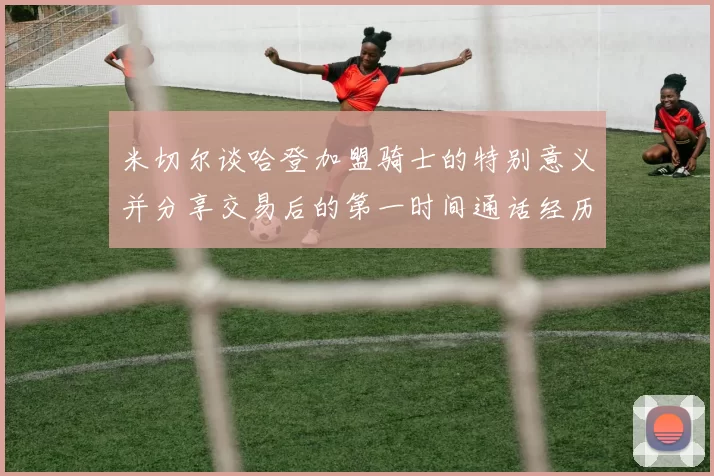 米切尔谈哈登加盟骑士的特别意义并分享交易后的第一时间通话经历