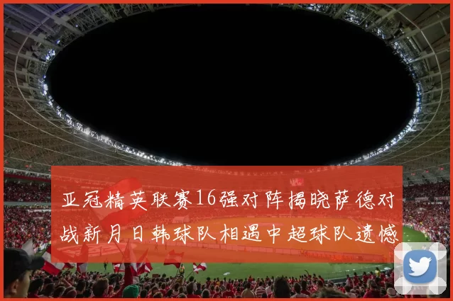 亚冠精英联赛16强对阵揭晓萨德对战新月日韩球队相遇中超球队遗憾出局