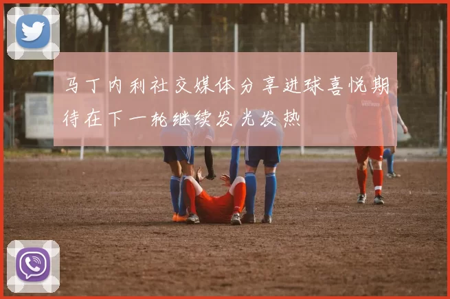 马丁内利社交媒体分享进球喜悦期待在下一轮继续发光发热