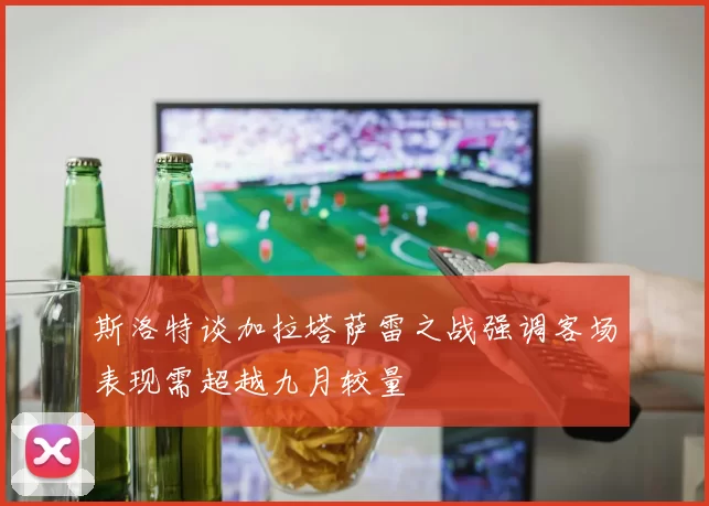 斯洛特谈加拉塔萨雷之战强调客场表现需超越九月较量