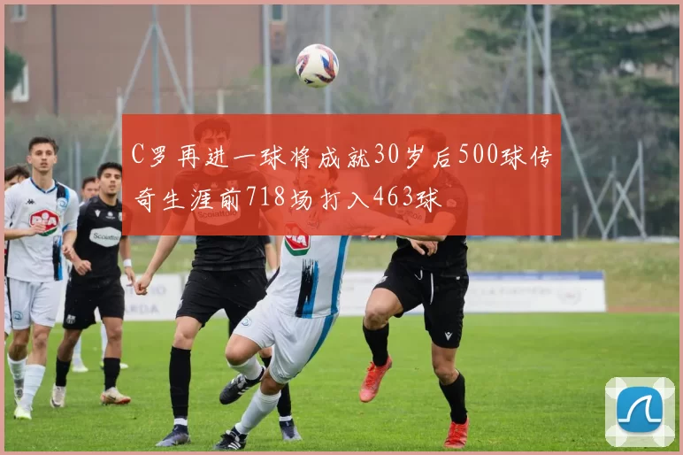 C罗再进一球将成就30岁后500球传奇生涯前718场打入463球